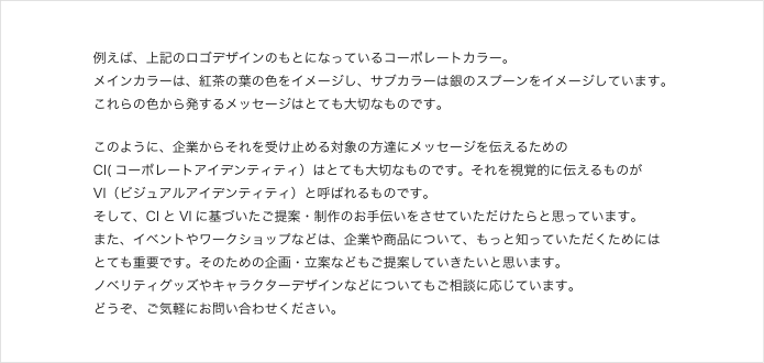 例えば、上記のロゴデザインのもとになっているコーポレートカラー。
メインカラーは、紅茶の葉の色をイメージし、サブカラーは銀のスプーンをイメージしています。
これらの色から発するメッセージはとても大切なものです。
このように、企業からそれを受け止める対象の方達にメッセージを伝えるための
CI(コーポレートアイデンティティ）はとても大切なものです。それを視覚的に伝えるものが
VI（ビジュアルアイデンティティ）と呼ばれるものです。
そして、CI とVI に基づいたご提案・制作のお手伝いをさせていただけたらと思っています。
また、イベントやワークショップなどは、企業や商品について、もっと知っていただくためには
とても重要です。そのための企画・立案などもご提案していきたいと思います。
ノベリティグッズやキャラクターデザインなどについてもご相談に応じています。
どうぞ、ご気軽にお問い合わせください。 