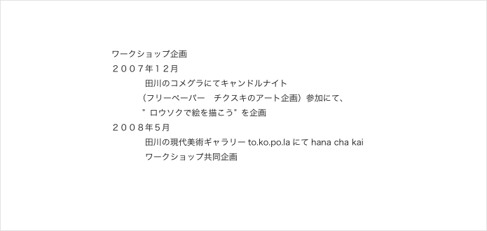 ワークショップ企画
２００７年１２月
　　　　田川のコメグラにてキャンドルナイト
（フリーペーパー　チクスキのアート企画）参加にて、
           ” ロウソクで絵を描こう” を企画
２００８年５月
　　　　田川の現代美術ギャラリーto.ko.po.laにてhana cha kai
            ワークショップ共同企画

